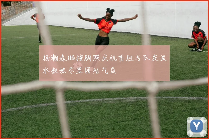 杨瀚森晒撞胸照庆祝首胜与队友泼水教练尽显团结气氛