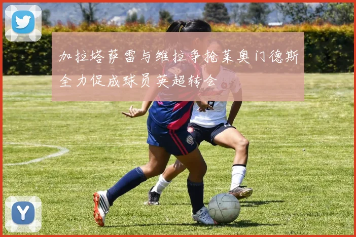 加拉塔萨雷与维拉争抢莱奥门德斯全力促成球员英超转会