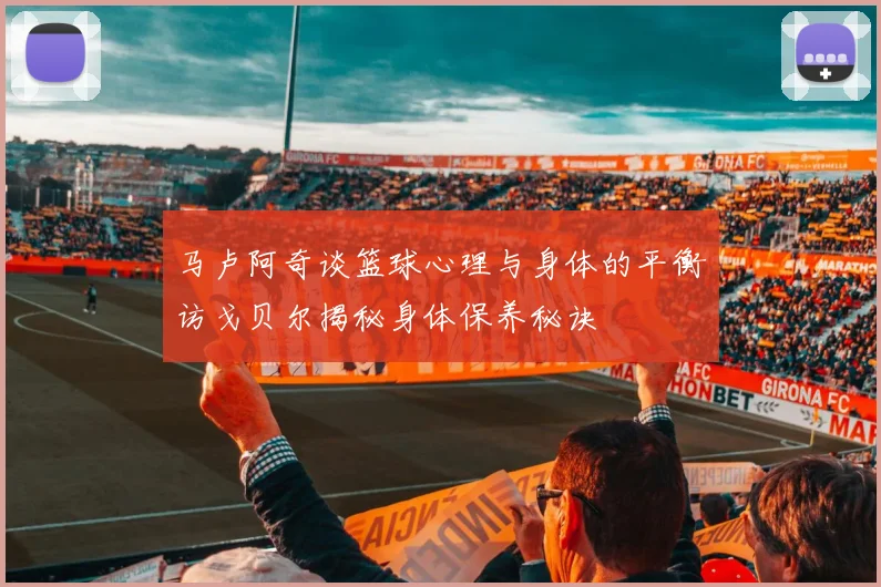 马卢阿奇谈篮球心理与身体的平衡访戈贝尔揭秘身体保养秘诀