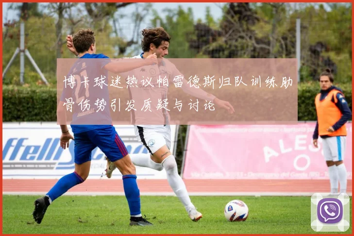 博卡球迷热议帕雷德斯归队训练肋骨伤势引发质疑与讨论